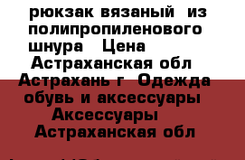 рюкзак вязаный  из полипропиленового  шнура › Цена ­ 1 500 - Астраханская обл., Астрахань г. Одежда, обувь и аксессуары » Аксессуары   . Астраханская обл.